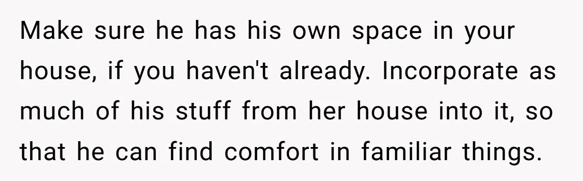 Dad Finds It Incredibly Difficult To Tell 3-Year-Old Son What Happened To His Mom Make sure he has his own space in your house, if you haven't already. Incorporate as much of his stuff from her house into it, so that he can find...
