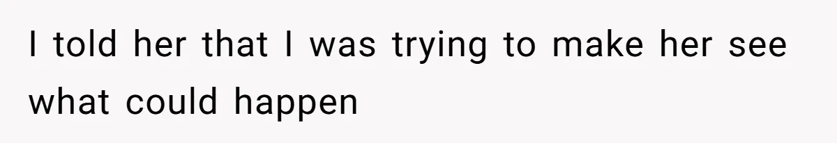 I told her that I was trying to make her see what could happen