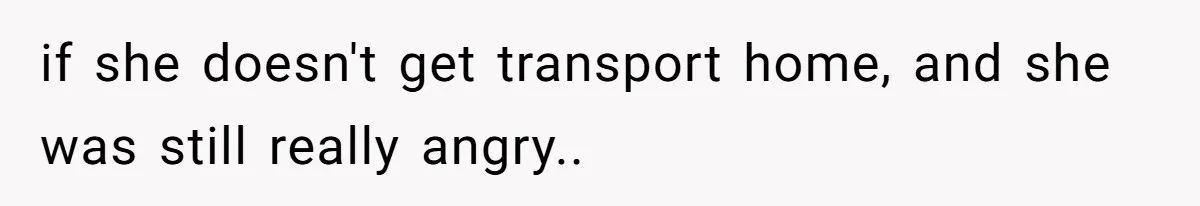 if she doesn't get transport home, and she was still really angry..