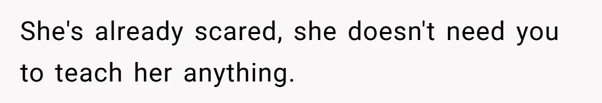 She's already scared, she doesn't need you to teach her anything.