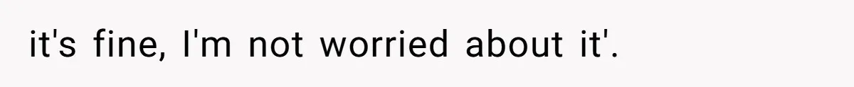 it's fine, I'm not worried about it'.