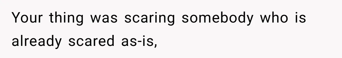 Your thing was scaring somebody who is already scared as-is,
