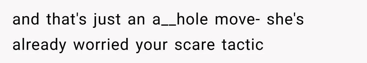 and that's just an a__hole move- she's already worried your scare tactic