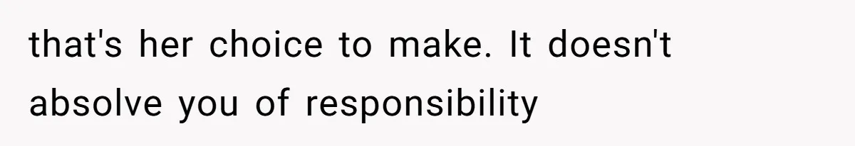 that's her choice to make. It doesn't absolve you of responsibility