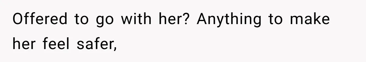 Offered to go with her? Anything to make her feel safer,