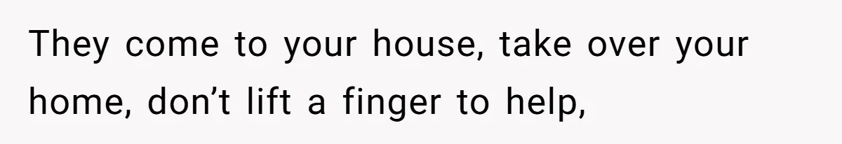 They come to your house, take over your home, don’t lift a finger to help,
