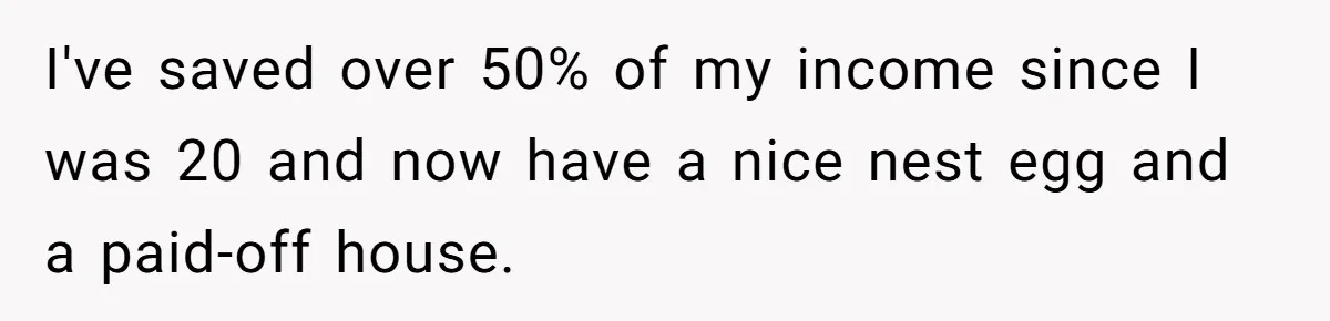 Man Tells His Wife To Get A Job or Start Cooking And Cleaning After Moving Abroad, Was He Too Harsh? I've saved over 50% of my income since I was 20 and now have a nice nest egg and a paid-off house.