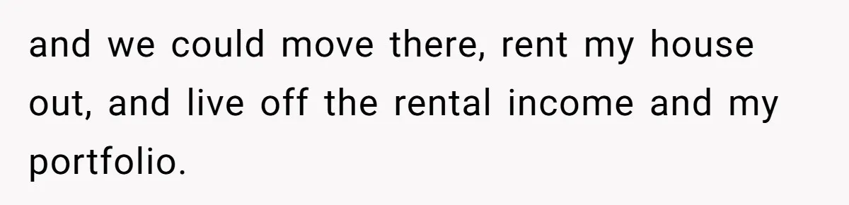 Man Tells His Wife To Get A Job or Start Cooking And Cleaning After Moving Abroad, Was He Too Harsh? and we could move there, rent my house out, and live off the rental income and my portfolio.