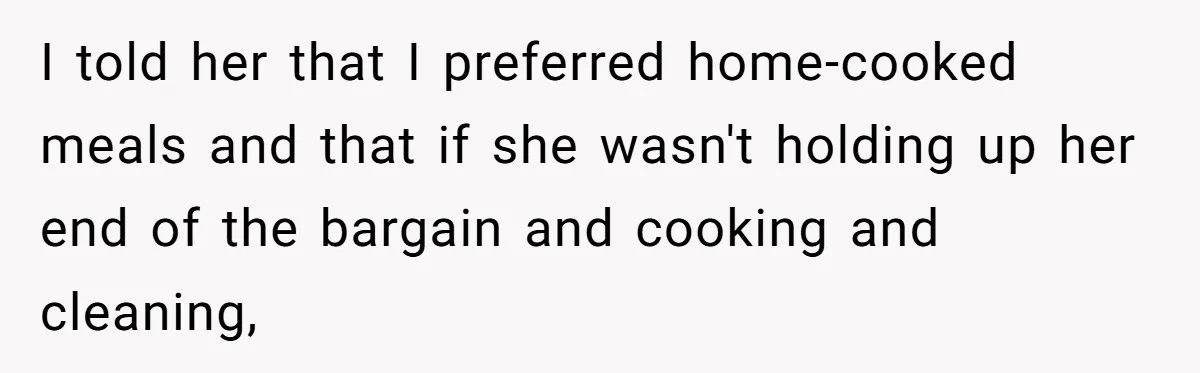 Man Tells His Wife To Get A Job or Start Cooking And Cleaning After Moving Abroad, Was He Too Harsh? I told her that I preferred home-cooked meals and that if she wasn't holding up her end of the bargain and cooking and cleaning,