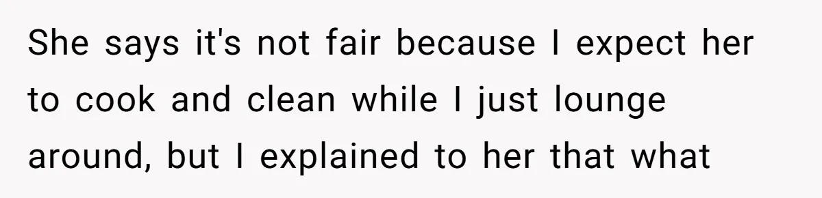 Man Tells His Wife To Get A Job or Start Cooking And Cleaning After Moving Abroad, Was He Too Harsh? She says it's not fair because I expect her to cook and clean while I just lounge around, but I explained to her that what