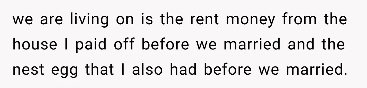 Man Tells His Wife To Get A Job or Start Cooking And Cleaning After Moving Abroad, Was He Too Harsh? we are living on is the rent money from the house I paid off before we married and the nest egg that I also had before we married.