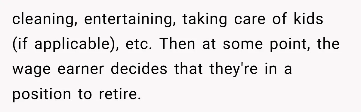 Man Tells His Wife To Get A Job or Start Cooking And Cleaning After Moving Abroad, Was He Too Harsh? cleaning, entertaining, taking care of kids (if applicable), etc. Then at some point, the wage earner decides that they're in a position to retire.