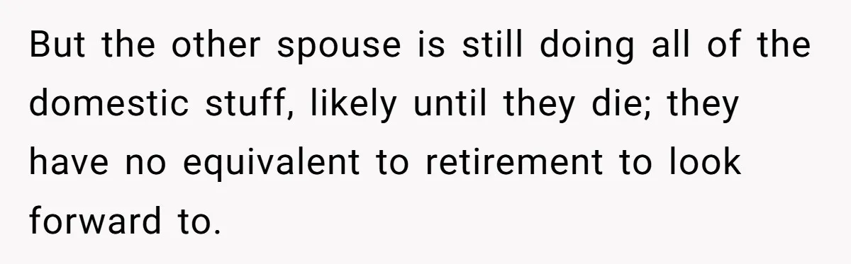 Man Tells His Wife To Get A Job or Start Cooking And Cleaning After Moving Abroad, Was He Too Harsh? But the other spouse is still doing all of the domestic stuff, likely until they die; they have no equivalent to retirement to look forward to.
