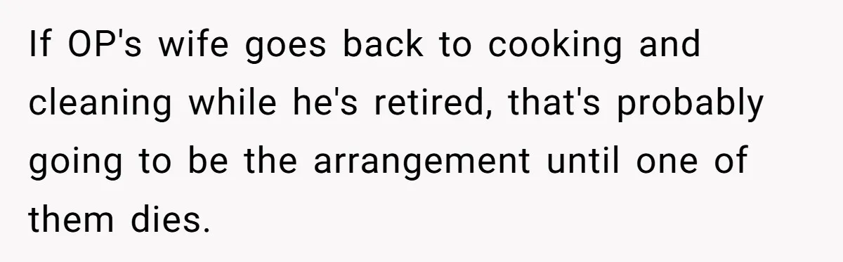 Man Tells His Wife To Get A Job or Start Cooking And Cleaning After Moving Abroad, Was He Too Harsh? If OP's wife goes back to cooking and cleaning while he's retired, that's probably going to be the arrangement until one of them dies.