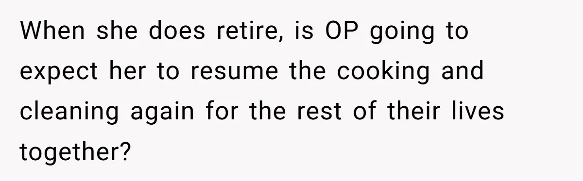 Man Tells His Wife To Get A Job or Start Cooking And Cleaning After Moving Abroad, Was He Too Harsh? When she does retire, is OP going to expect her to resume the cooking and cleaning again for the rest of their lives together?