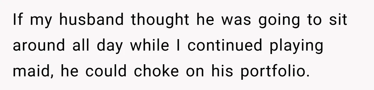 Man Tells His Wife To Get A Job or Start Cooking And Cleaning After Moving Abroad, Was He Too Harsh? If my husband thought he was going to sit around all day while I continued playing maid, he could choke on his portfolio.