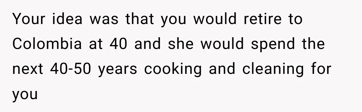 Man Tells His Wife To Get A Job or Start Cooking And Cleaning After Moving Abroad, Was He Too Harsh? Your idea was that you would retire to Colombia at 40 and she would spend the next 40-50 years cooking and cleaning for you