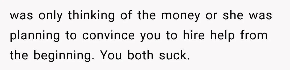 Man Tells His Wife To Get A Job or Start Cooking And Cleaning After Moving Abroad, Was He Too Harsh? was only thinking of the money or she was planning to convince you to hire help from the beginning. You both suck.