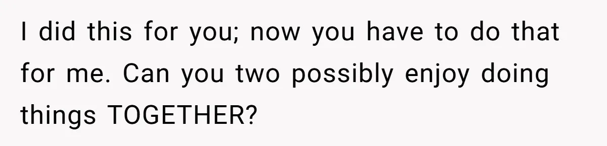 Man Tells His Wife To Get A Job or Start Cooking And Cleaning After Moving Abroad, Was He Too Harsh? I did this for you; now you have to do that for me. Can you two possibly enjoy doing things TOGETHER?