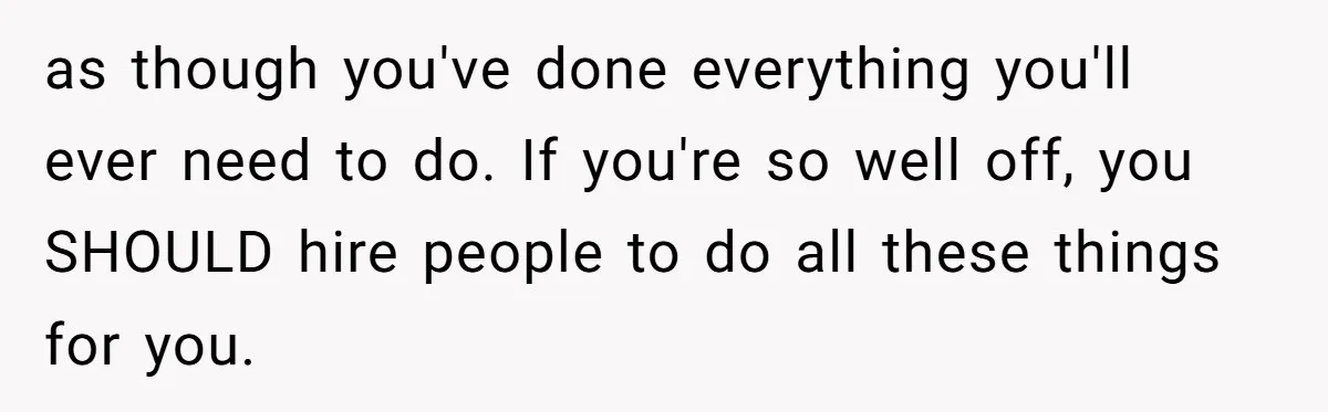 Man Tells His Wife To Get A Job or Start Cooking And Cleaning After Moving Abroad, Was He Too Harsh? as though you've done everything you'll ever need to do. If you're so well off, you SHOULD hire people to do all these things for you.