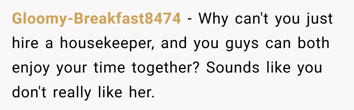 Man Tells His Wife To Get A Job or Start Cooking And Cleaning After Moving Abroad, Was He Too Harsh? Gloomy-Breakfast8474 − Why can't you just hire a housekeeper, and you guys can both enjoy your time together? Sounds like you don't really like her.