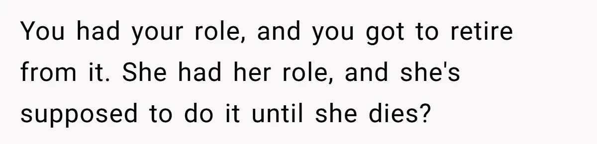 Man Tells His Wife To Get A Job or Start Cooking And Cleaning After Moving Abroad, Was He Too Harsh? You had your role, and you got to retire from it. She had her role, and she's supposed to do it until she dies?