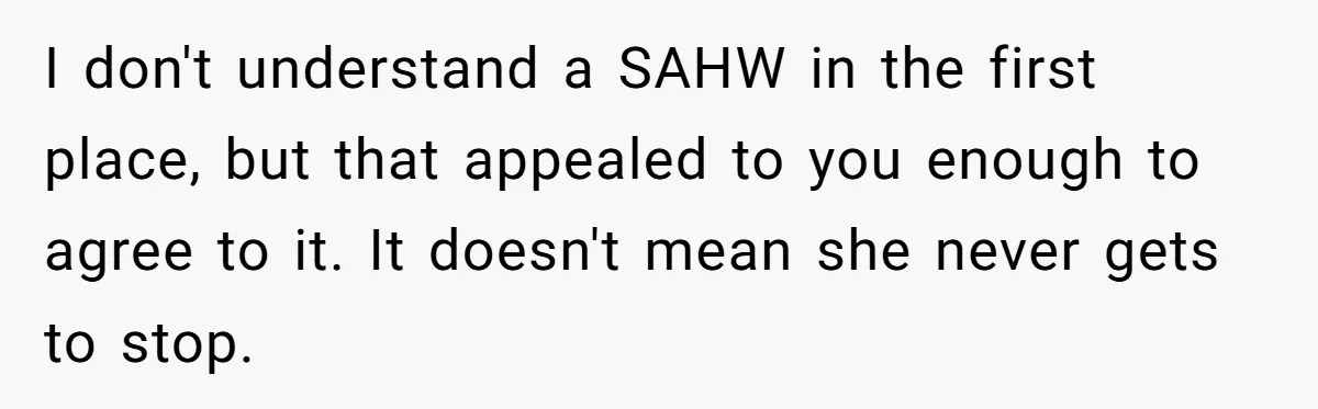Man Tells His Wife To Get A Job or Start Cooking And Cleaning After Moving Abroad, Was He Too Harsh? I don't understand a SAHW in the first place, but that appealed to you enough to agree to it. It doesn't mean she never gets to stop.