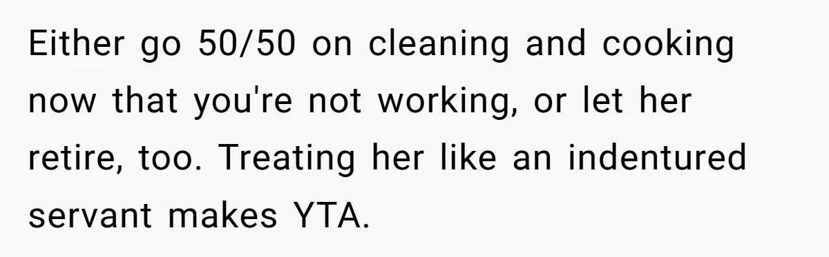 Man Tells His Wife To Get A Job or Start Cooking And Cleaning After Moving Abroad, Was He Too Harsh? Either go 50/50 on cleaning and cooking now that you're not working, or let her retire, too. Treating her like an indentured servant makes YTA.