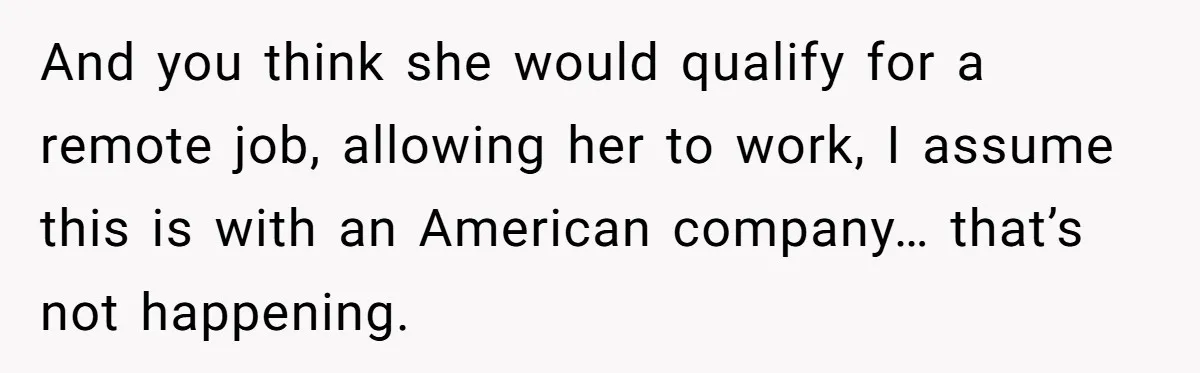 Man Tells His Wife To Get A Job or Start Cooking And Cleaning After Moving Abroad, Was He Too Harsh? And you think she would qualify for a remote job, allowing her to work, I assume this is with an American company… that’s not happening.
