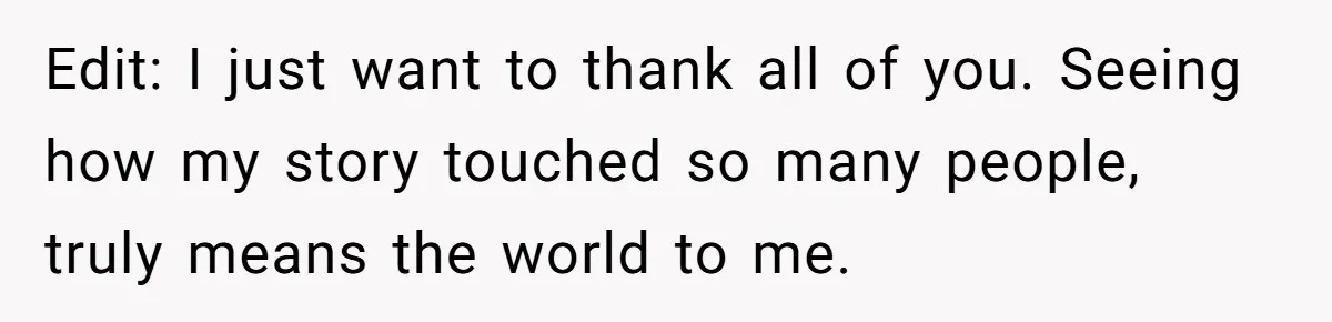 Edit: I just want to thank all of you. Seeing how my story touched so many people, truly means the world to me.