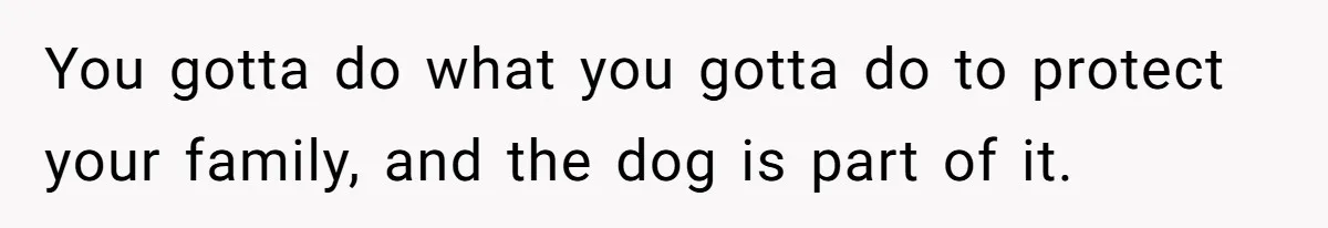 You gotta do what you gotta do to protect your family, and the dog is part of it.
