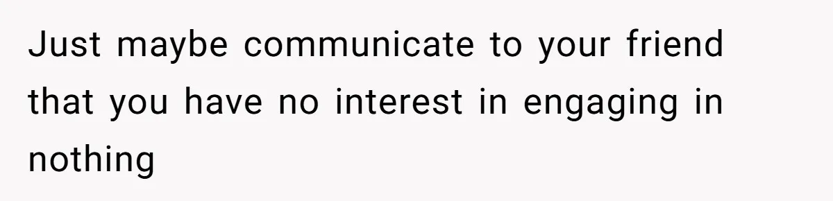 Just maybe communicate to your friend that you have no interest in engaging in nothing