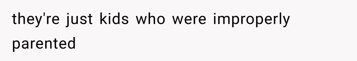 they're just kids who were improperly parented