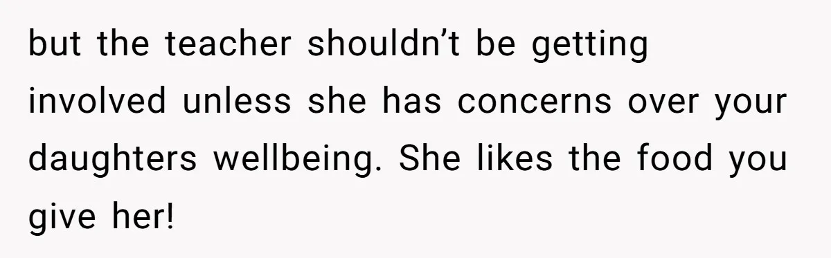 but the teacher shouldn’t be getting involved unless she has concerns over your daughters wellbeing. She likes the food you give her!