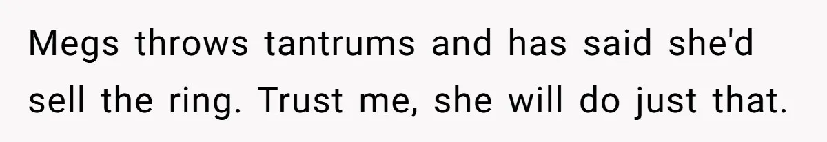 Father Refuses To Give Trans Daughter Inherited Ring, Believing She Transitioned For The Inheritance Megs throws tantrums and has said she'd sell the ring. Trust me, she will do just that.