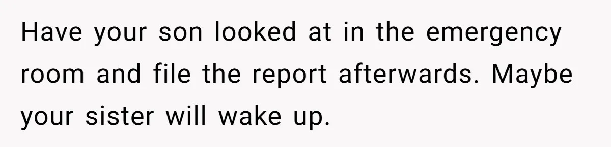 Have your son looked at in the emergency room and file the report afterwards. Maybe your sister will wake up.