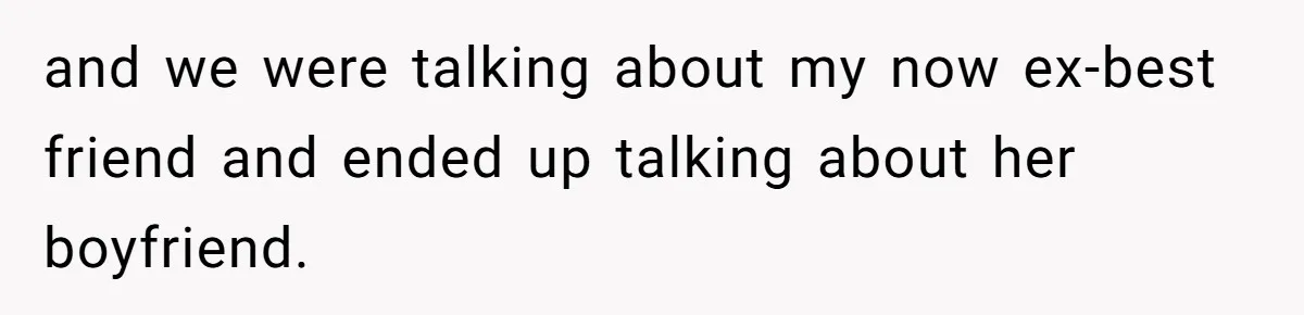 and we were talking about my now ex-best friend and ended up talking about her boyfriend.