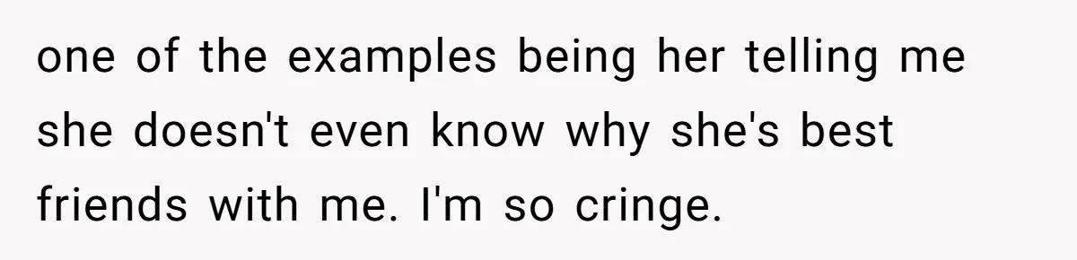 one of the examples being her telling me she doesn't even know why she's best friends with me. I'm so cringe.