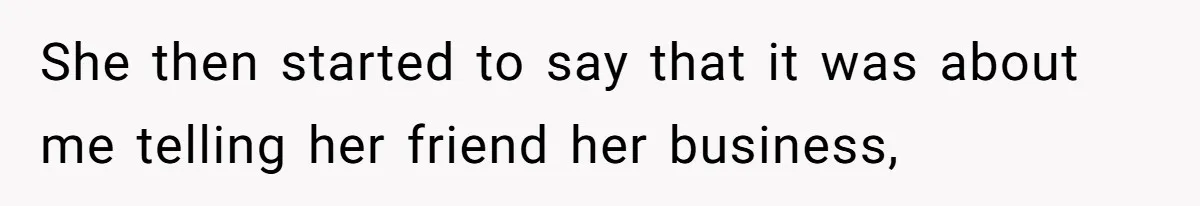 She then started to say that it was about me telling her friend her business,