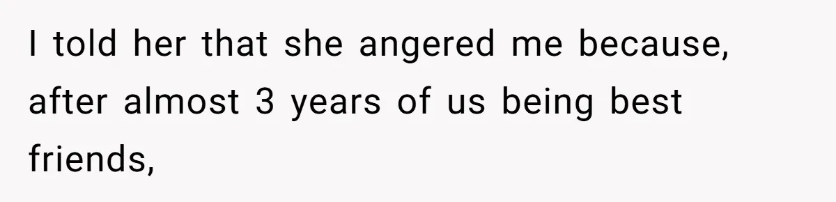 I told her that she angered me because, after almost 3 years of us being best friends,