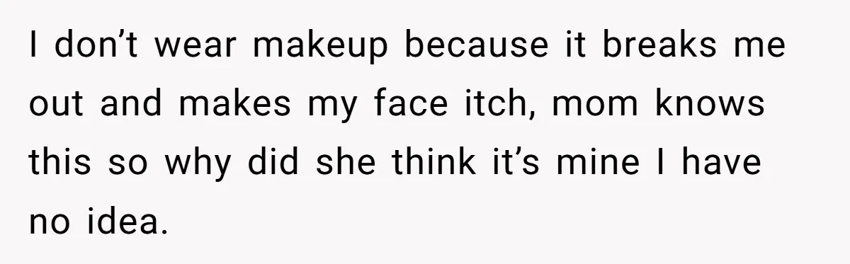 I don’t wear makeup because it breaks me out and makes my face itch, mom knows this so why did she think it’s mine I have no idea.