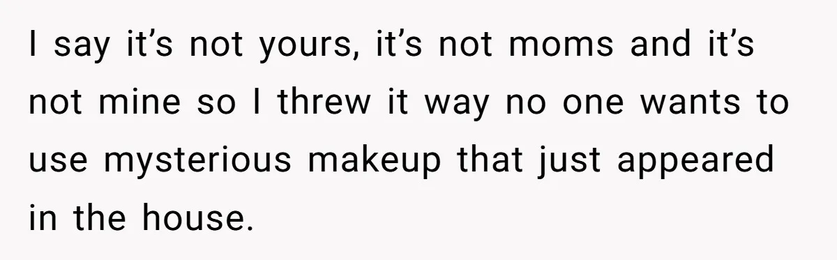I say it’s not yours, it’s not moms and it’s not mine so I threw it way no one wants to use mysterious makeup that just appeared in the house.