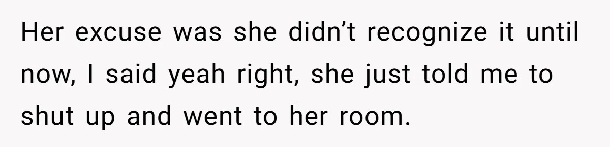 Her excuse was she didn’t recognize it until now, I said yeah right, she just told me to shut up and went to her room.