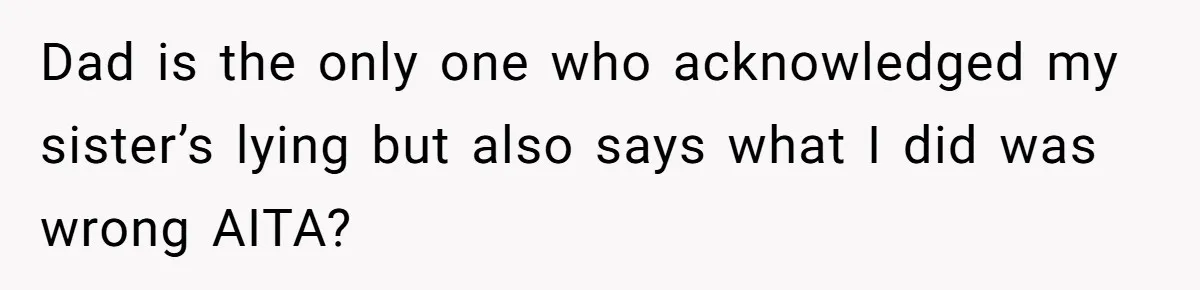 Dad is the only one who acknowledged my sister’s lying but also says what I did was wrong AITA?