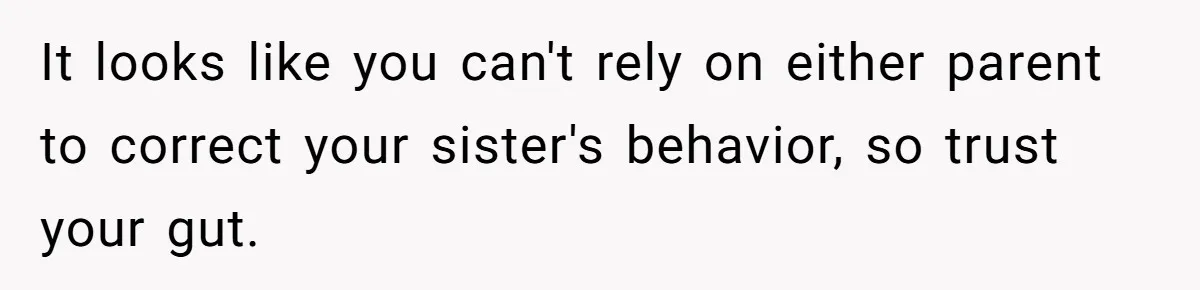 It looks like you can't rely on either parent to correct your sister's behavior, so trust your gut.