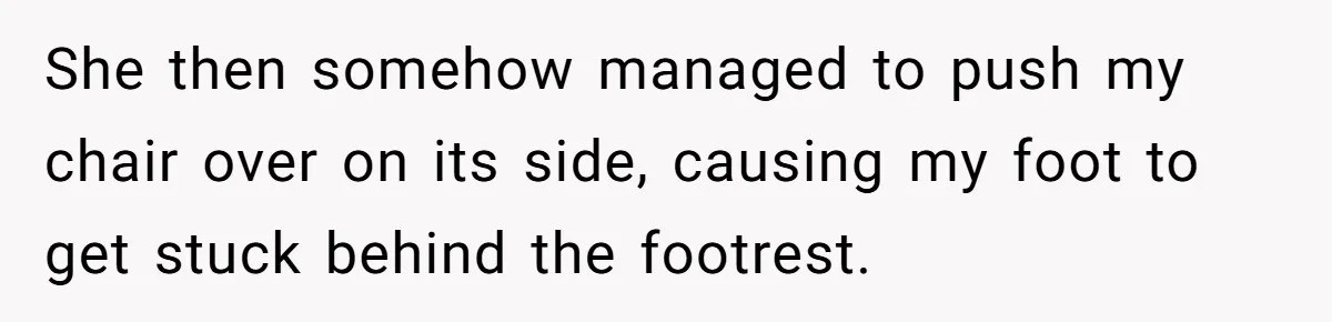 She then somehow managed to push my chair over on its side, causing my foot to get stuck behind the footrest.