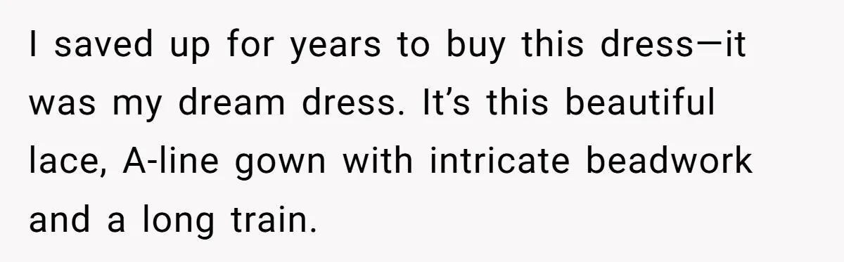 Woman Refuses To Let Sister Alter Her Wedding Dress, Family Says She's Being Selfish—Is She? I saved up for years to buy this dress—it was my dream dress. It’s this beautiful lace, A-line gown with intricate beadwork and a long train.