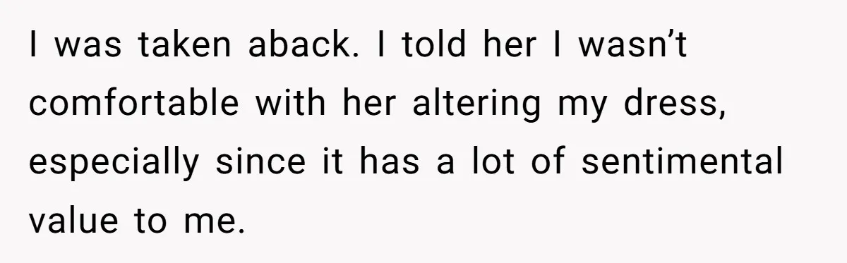 Woman Refuses To Let Sister Alter Her Wedding Dress, Family Says She's Being Selfish—Is She? I was taken aback. I told her I wasn’t comfortable with her altering my dress, especially since it has a lot of sentimental value to me.