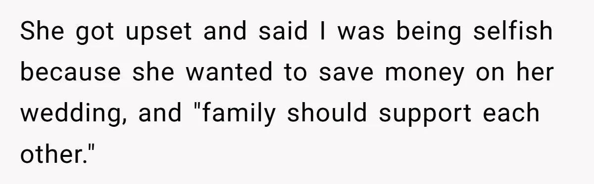 Woman Refuses To Let Sister Alter Her Wedding Dress, Family Says She's Being Selfish—Is She? She got upset and said I was being selfish because she wanted to save money on her wedding, and "family should support each other."
