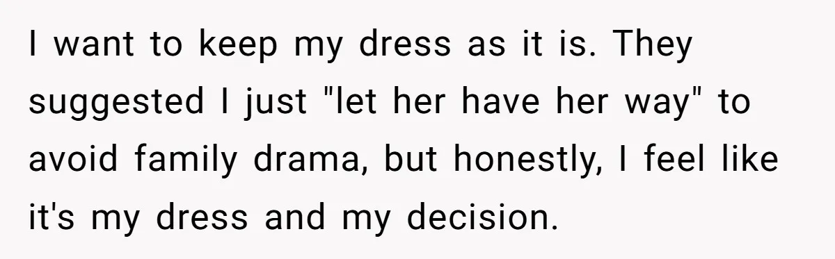 Woman Refuses To Let Sister Alter Her Wedding Dress, Family Says She's Being Selfish—Is She? I want to keep my dress as it is. They suggested I just "let her have her way" to avoid family drama, but honestly, I feel like it's my dress...